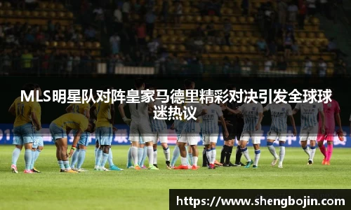 MLS明星队对阵皇家马德里精彩对决引发全球球迷热议