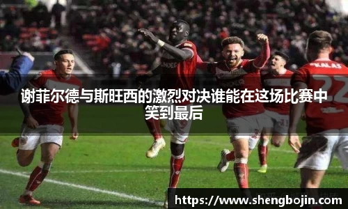 谢菲尔德与斯旺西的激烈对决谁能在这场比赛中笑到最后