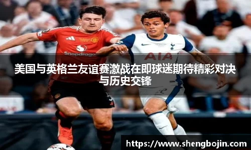 美国与英格兰友谊赛激战在即球迷期待精彩对决与历史交锋
